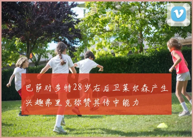巴萨对多特28岁右后卫莱尔森产生兴趣弗里克称赞其传中能力