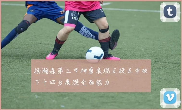 杨瀚森第三节神勇表现五投五中砍下十四分展现全面能力