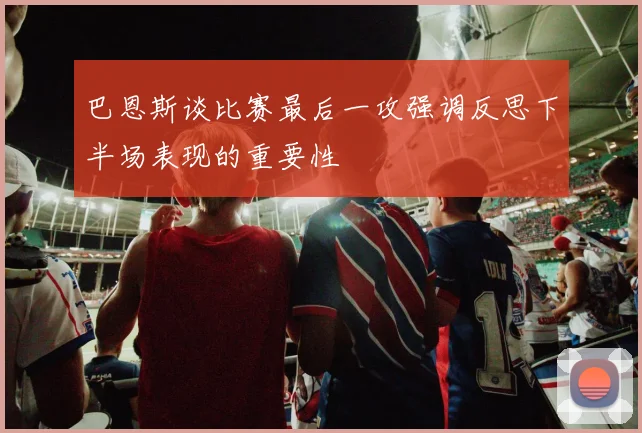 巴恩斯谈比赛最后一攻强调反思下半场表现的重要性