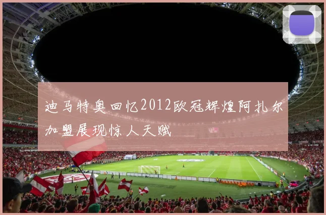 迪马特奥回忆2012欧冠辉煌阿扎尔加盟展现惊人天赋