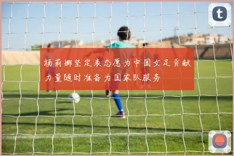 杨莉娜坚定表态愿为中国女足贡献力量随时准备为国家队服务