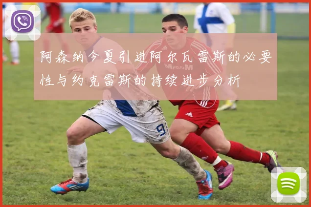 阿森纳今夏引进阿尔瓦雷斯的必要性与约克雷斯的持续进步分析