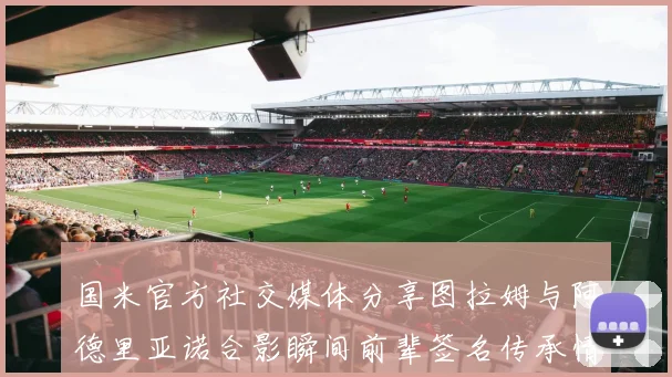 国米官方社交媒体分享图拉姆与阿德里亚诺合影瞬间前辈签名传承情怀