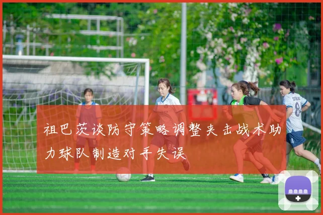 祖巴茨谈防守策略调整夹击战术助力球队制造对手失误
