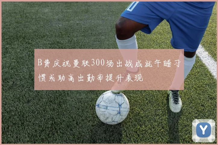 B费庆祝曼联300场出战成就午睡习惯或助高出勤率提升表现
