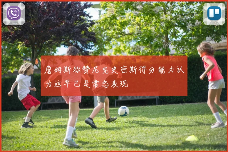 詹姆斯称赞尼克史密斯得分能力认为这早已是常态表现