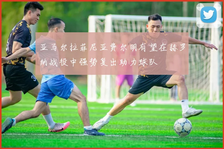 亚马尔拉菲尼亚费尔明有望在赫罗纳战役中强势复出助力球队