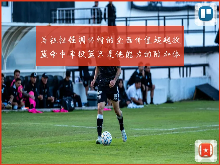 马祖拉强调怀特的全面价值超越投篮命中率投篮只是他能力的附加体现