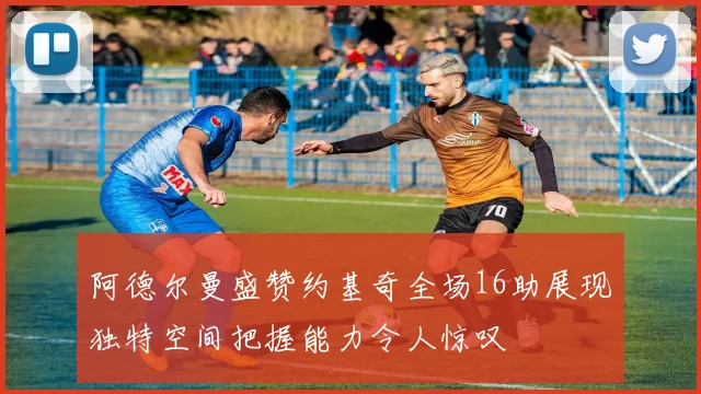 阿德尔曼盛赞约基奇全场16助展现独特空间把握能力令人惊叹
