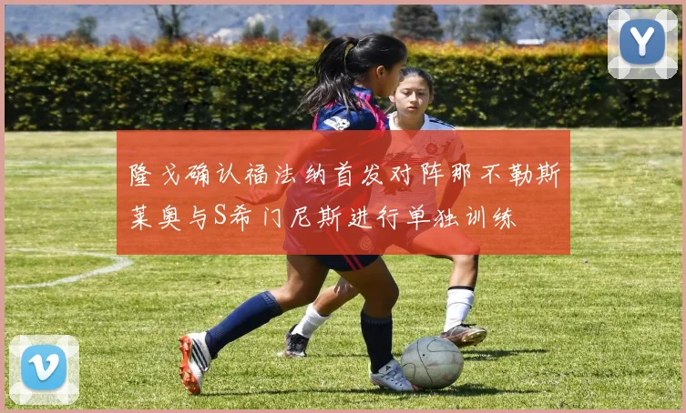 隆戈确认福法纳首发对阵那不勒斯莱奥与S希门尼斯进行单独训练