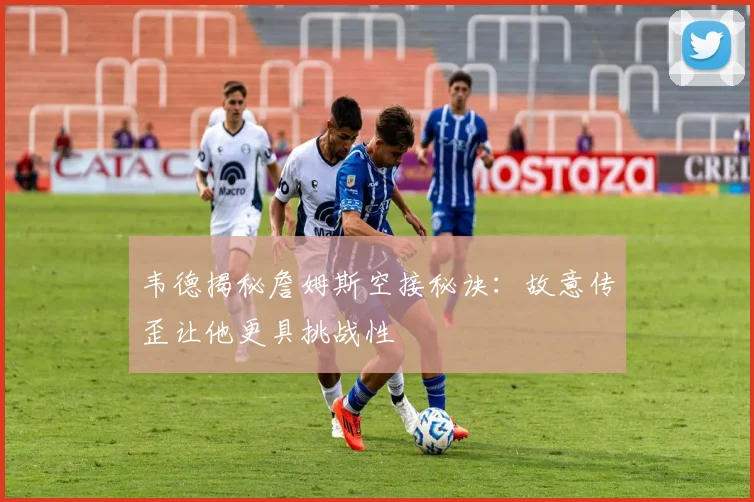 韦德揭秘詹姆斯空接秘诀：故意传歪让他更具挑战性