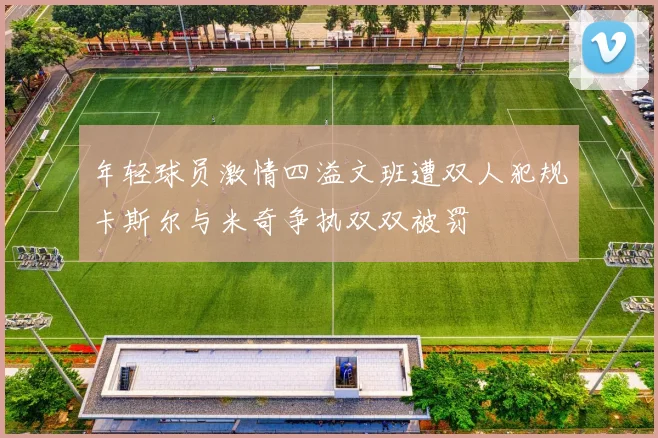 年轻球员激情四溢文班遭双人犯规卡斯尔与米奇争执双双被罚