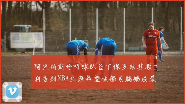 阿里纳斯呼吁球队签下保罗助其顺利告别NBA生涯希望快船或鹈鹕成最佳选择