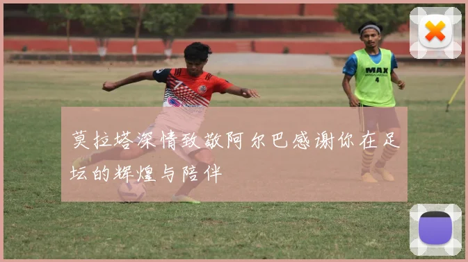莫拉塔深情致敬阿尔巴感谢你在足坛的辉煌与陪伴