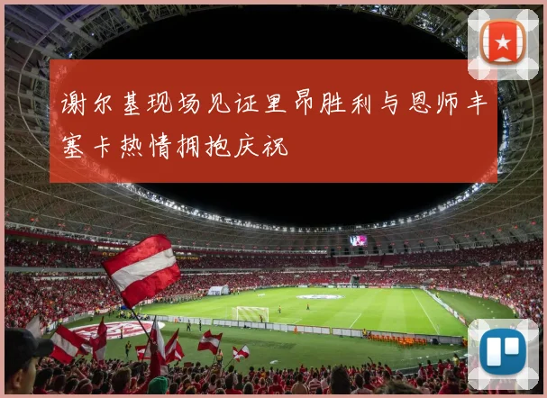 谢尔基现场见证里昂胜利与恩师丰塞卡热情拥抱庆祝
