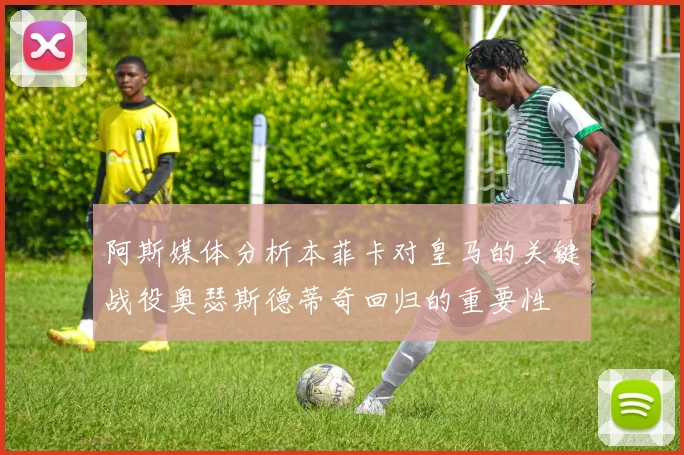 阿斯媒体分析本菲卡对皇马的关键战役奥瑟斯德蒂奇回归的重要性