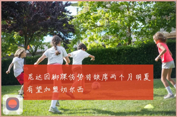 昆达因脚踝伤势将缺席两个月明夏有望加盟切尔西