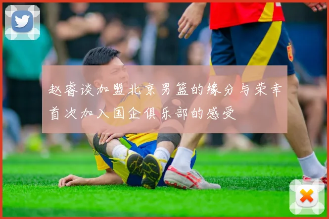 赵睿谈加盟北京男篮的缘分与荣幸首次加入国企俱乐部的感受