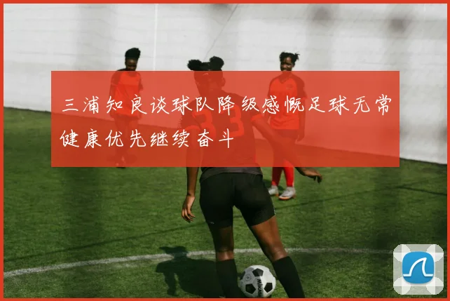 三浦知良谈球队降级感慨足球无常健康优先继续奋斗