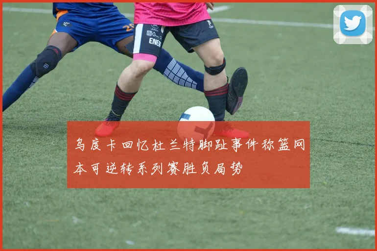乌度卡回忆杜兰特脚趾事件称篮网本可逆转系列赛胜负局势