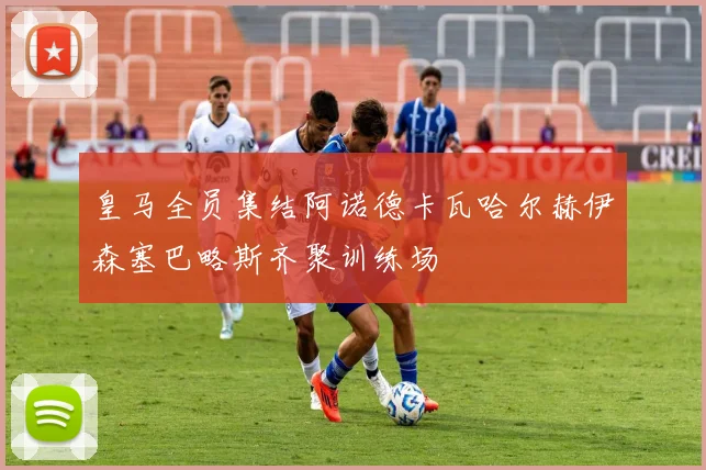 皇马全员集结阿诺德卡瓦哈尔赫伊森塞巴略斯齐聚训练场