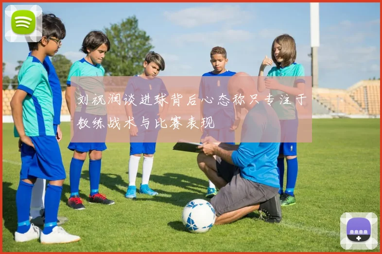 刘祝润谈进球背后心态称只专注于教练战术与比赛表现