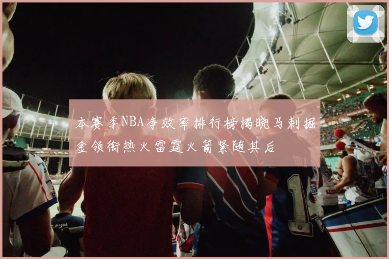 本赛季NBA净效率排行榜揭晓马刺掘金领衔热火雷霆火箭紧随其后