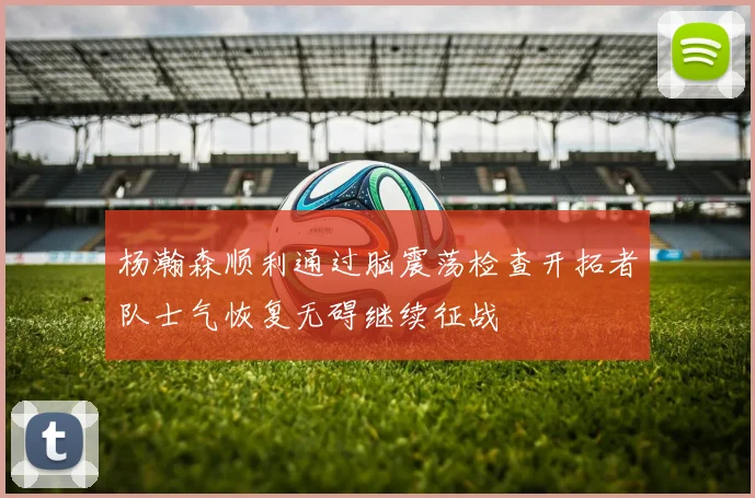 杨瀚森顺利通过脑震荡检查开拓者队士气恢复无碍继续征战