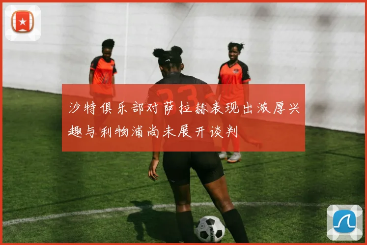 沙特俱乐部对萨拉赫表现出浓厚兴趣与利物浦尚未展开谈判