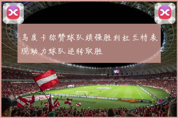 乌度卡称赞球队顽强胜利杜兰特表现助力球队逆转取胜