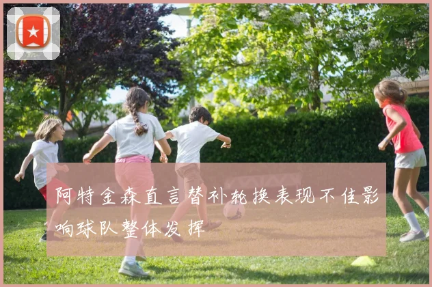 阿特金森直言替补轮换表现不佳影响球队整体发挥