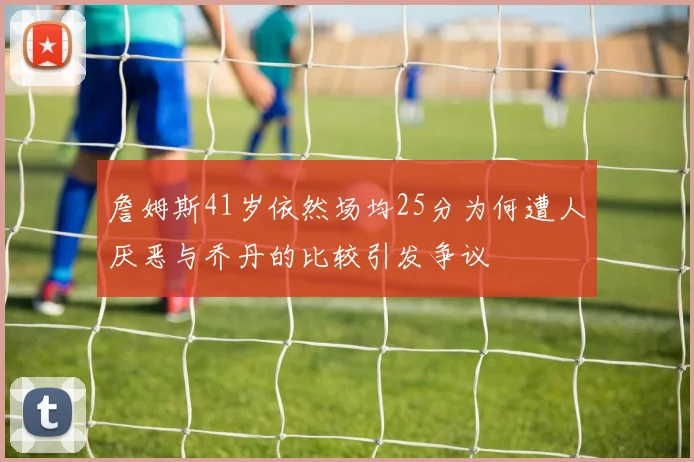 詹姆斯41岁依然场均25分为何遭人厌恶与乔丹的比较引发争议
