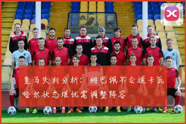 皇马失利分析：姆巴佩不合适卡瓦哈尔状态堪忧需调整阵容