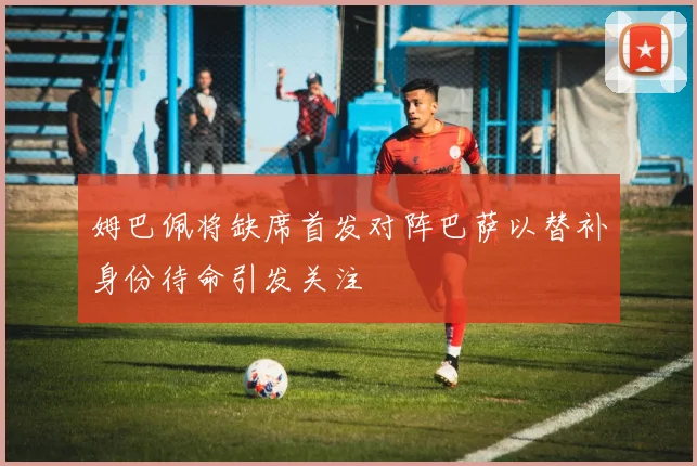 姆巴佩将缺席首发对阵巴萨以替补身份待命引发关注