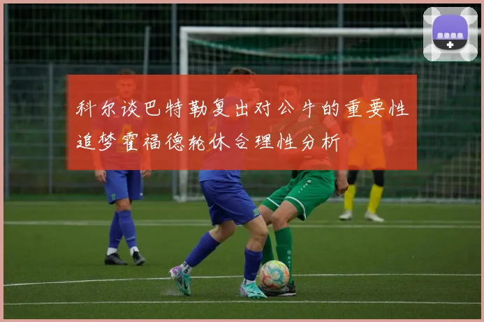 科尔谈巴特勒复出对公牛的重要性追梦霍福德轮休合理性分析