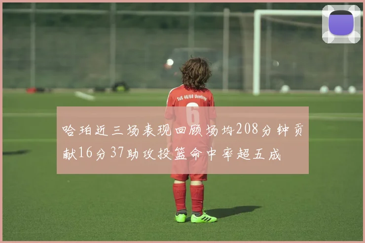 哈珀近三场表现回顾场均208分钟贡献16分37助攻投篮命中率超五成