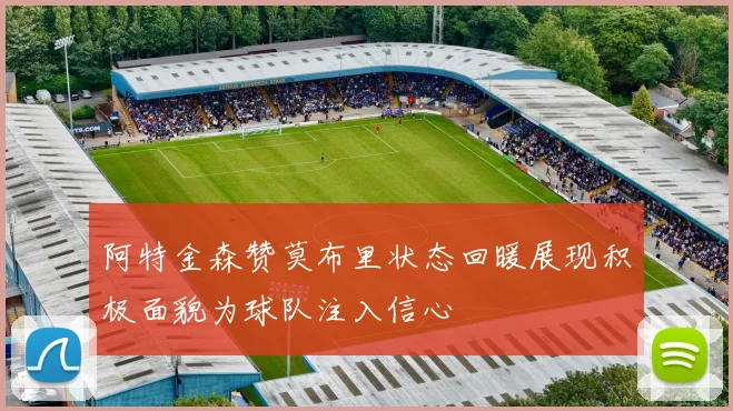 阿特金森赞莫布里状态回暖展现积极面貌为球队注入信心