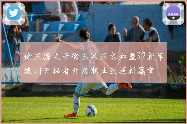 徐正源之子徐东汉正式加盟K2新军坡州开拓者开启职业生涯新篇章